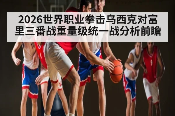 2026世界职业拳击乌西克对富里三番战重量级统一战分析前瞻