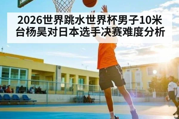 2026世界跳水世界杯男子10米台杨昊对日本选手决赛难度分析