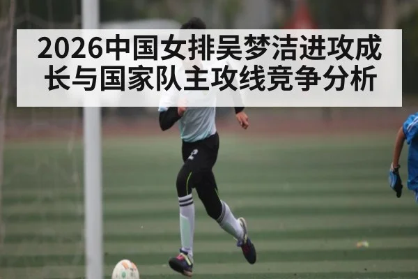2026中国女排吴梦洁进攻成长与国家队主攻线竞争分析
