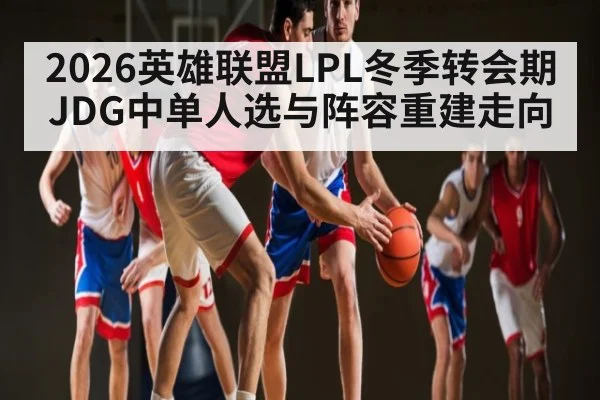 2026英雄联盟LPL冬季转会期JDG中单人选与阵容重建走向
